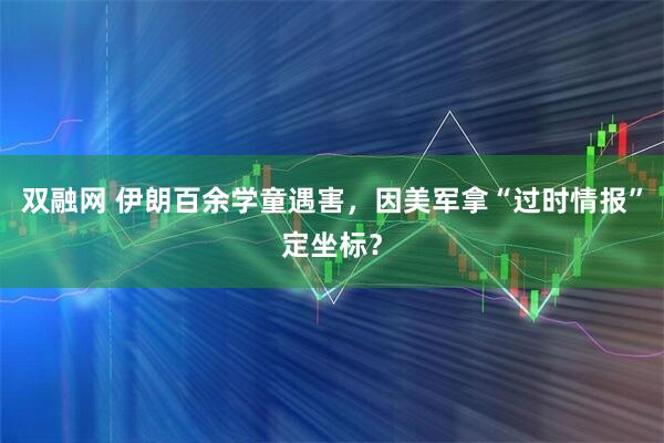 双融网 伊朗百余学童遇害，因美军拿“过时情报”定坐标？