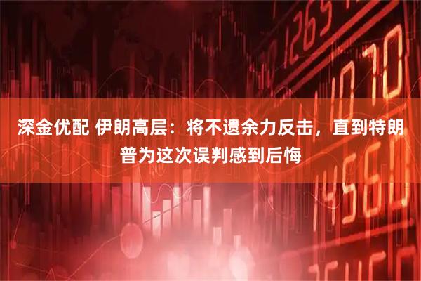 深金优配 伊朗高层：将不遗余力反击，直到特朗普为这次误判感到后悔