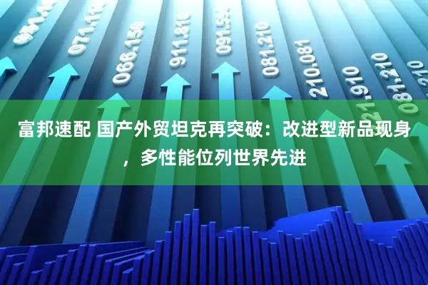 富邦速配 国产外贸坦克再突破：改进型新品现身，多性能位列世界先进