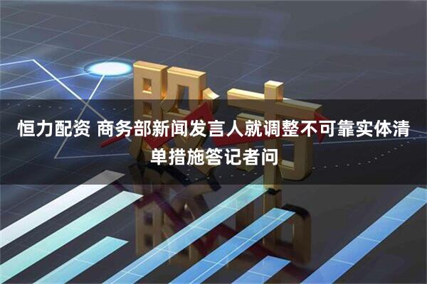 恒力配资 商务部新闻发言人就调整不可靠实体清单措施答记者问