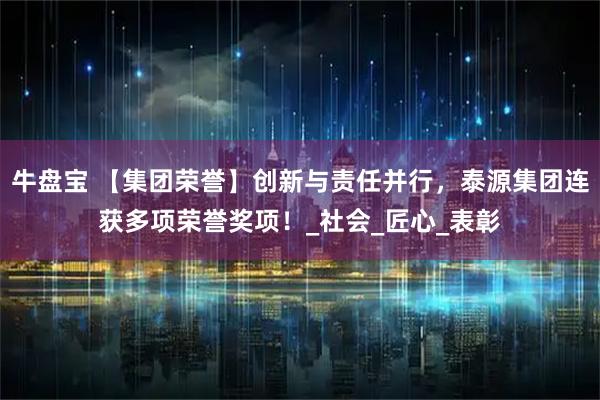 牛盘宝 【集团荣誉】创新与责任并行，泰源集团连获多项荣誉奖项！_社会_匠心_表彰