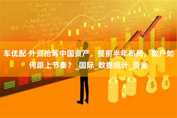 车优配 外资抢筹中国资产，提前半年布局，散户如何跟上节奏？_国际_数据统计_资金