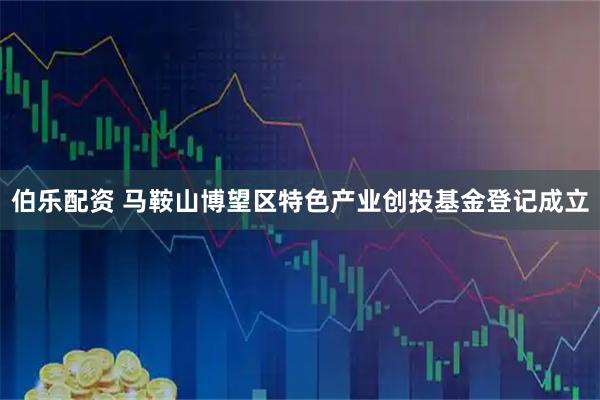 伯乐配资 马鞍山博望区特色产业创投基金登记成立