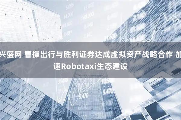 兴盛网 曹操出行与胜利证券达成虚拟资产战略合作 加速Robotaxi生态建设