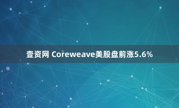壹资网 Coreweave美股盘前涨5.6%