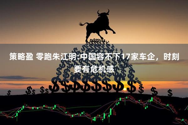 策略盈 零跑朱江明:中国容不下17家车企，时刻要有危机感