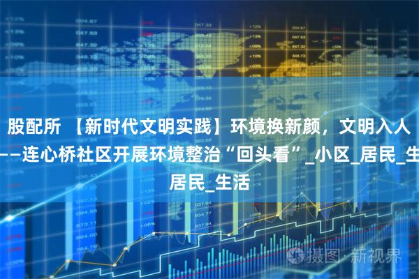 股配所 【新时代文明实践】环境换新颜，文明入人心——连心桥社区开展环境整治“回头看”_小区_居民_生活