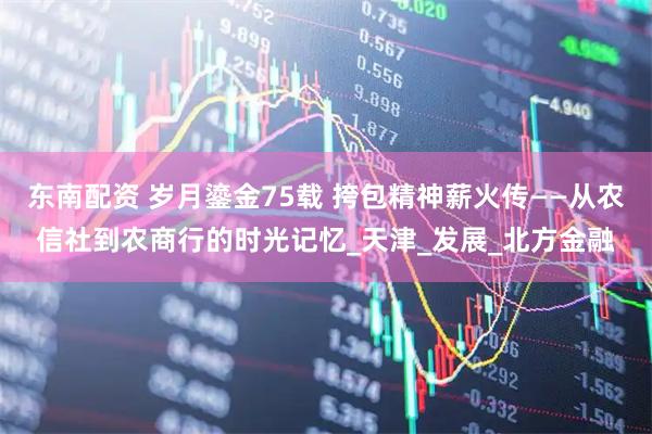 东南配资 岁月鎏金75载 挎包精神薪火传——从农信社到农商行的时光记忆_天津_发展_北方金融