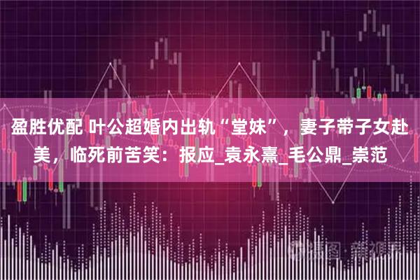 盈胜优配 叶公超婚内出轨“堂妹”，妻子带子女赴美，临死前苦笑：报应_袁永熹_毛公鼎_崇范