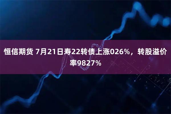 恒信期货 7月21日寿22转债上涨026%，转股溢价率9827%