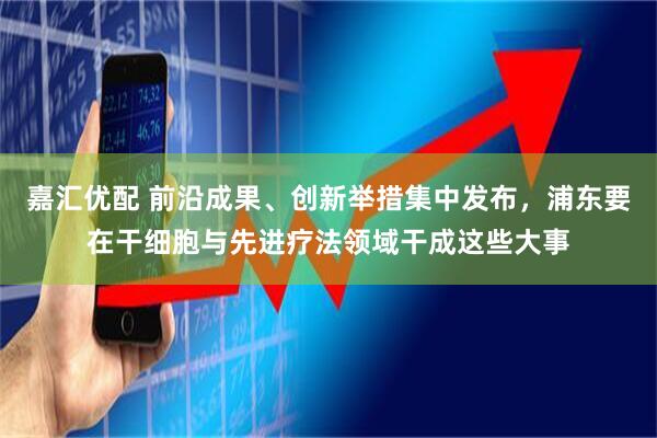 嘉汇优配 前沿成果、创新举措集中发布，浦东要在干细胞与先进疗法领域干成这些大事