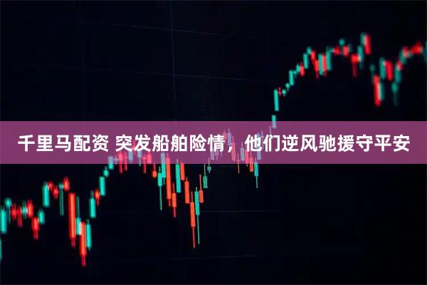 千里马配资 突发船舶险情，他们逆风驰援守平安