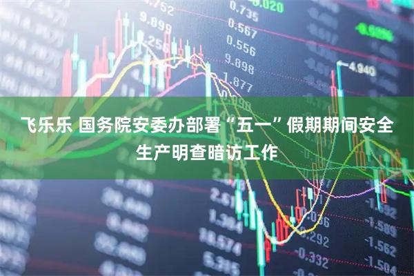 飞乐乐 国务院安委办部署“五一”假期期间安全生产明查暗访工作