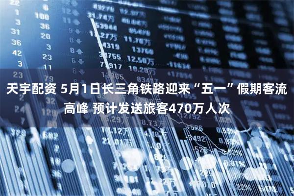天宇配资 5月1日长三角铁路迎来“五一”假期客流高峰 预计发送旅客470万人次