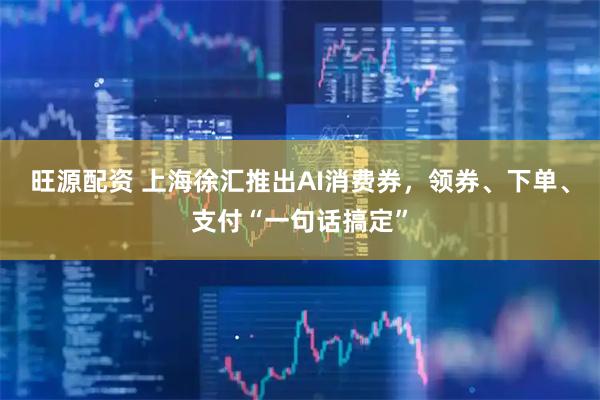 旺源配资 上海徐汇推出AI消费券，领券、下单、支付“一句话搞定”