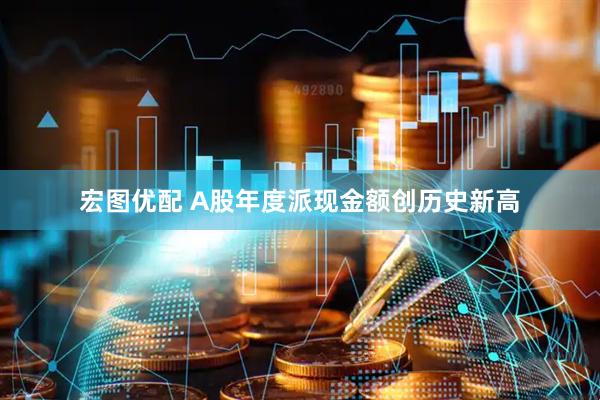 宏图优配 A股年度派现金额创历史新高
