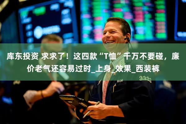 库东投资 求求了！这四款“T恤”千万不要碰，廉价老气还容易过时_上身_效果_西装裤