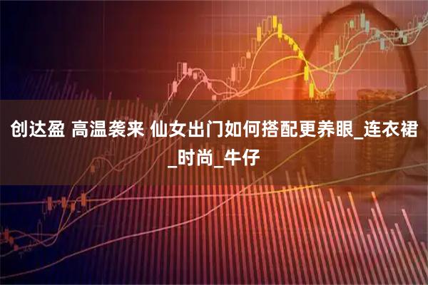 创达盈 高温袭来 仙女出门如何搭配更养眼_连衣裙_时尚_牛仔