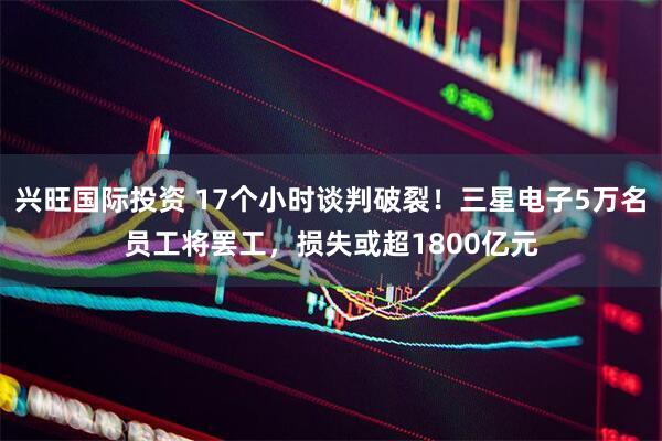 兴旺国际投资 17个小时谈判破裂！三星电子5万名员工将罢工，损失或超1800亿元