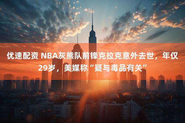 优速配资 NBA灰熊队前锋克拉克意外去世，年仅29岁，美媒称“疑与毒品有关”