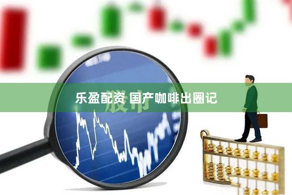 乐盈配资 国产咖啡出圈记