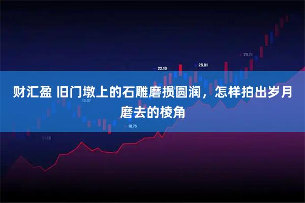 财汇盈 旧门墩上的石雕磨损圆润，怎样拍出岁月磨去的棱角