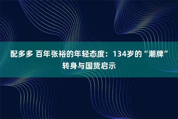 配多多 百年张裕的年轻态度：134岁的“潮牌”转身与国货启示
