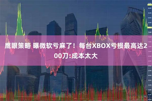 鹰眼策略 曝微软亏麻了！每台XBOX亏损最高达200刀:成本太大
