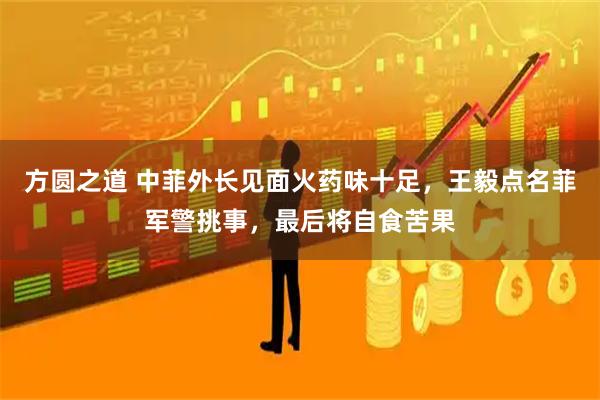 方圆之道 中菲外长见面火药味十足，王毅点名菲军警挑事，最后将自食苦果