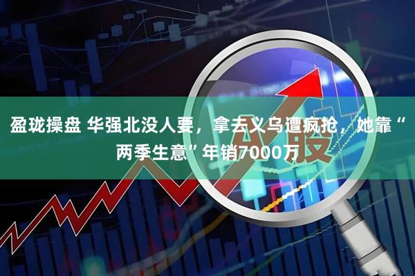 盈珑操盘 华强北没人要，拿去义乌遭疯抢，她靠“两季生意”年销7000万