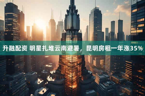 升融配资 明星扎堆云南避暑，昆明房租一年涨35%