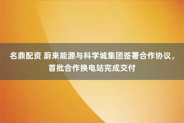 名鼎配资 蔚来能源与科学城集团签署合作协议,首批合作换电站完成交付