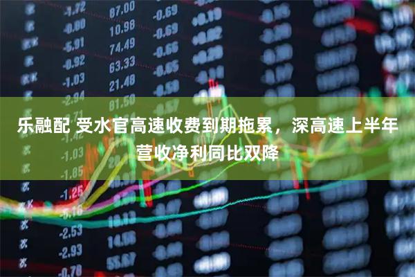 乐融配 受水官高速收费到期拖累，深高速上半年营收净利同比双降