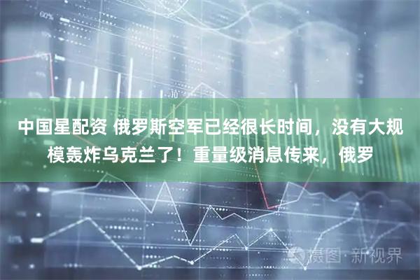 中国星配资 俄罗斯空军已经很长时间，没有大规模轰炸乌克兰了！重量级消息传来，俄罗