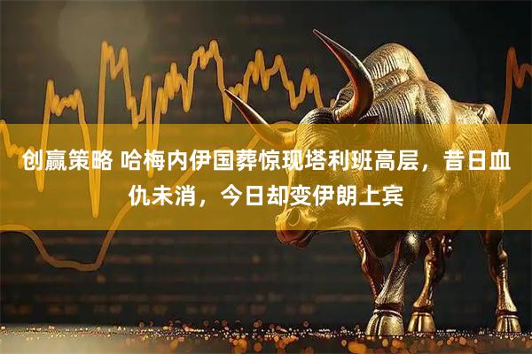 创赢策略 哈梅内伊国葬惊现塔利班高层，昔日血仇未消，今日却变伊朗上宾